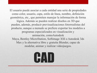 CAD
El usuario puede asociar a cada entidad una serie de propiedades
como color, usuario, capa, estilo de línea, nombre, definición
geométrica, etc., que permiten manejar la información de forma
lógica. Además se pueden realizar diseños en 3D que
pueden, además, producir previsualizaciones fotorrealistas del
producto, aunque a menudo se prefiere exportar los modelos a
programas especializados en visualización y
animación, comoAutodesk
Maya, Bentley MicroStation, Softimage XSI o Autodesk 3ds
Max y la alternativa libre y gratuita Blender, capaz de
modelar, animar y realizar videojuegos.
 