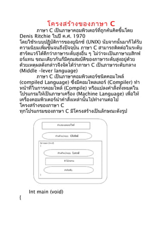 โครงสร้างของภาษา C
ภาษา C เป็นภาษาคอมพิวเตอร์ที่ถูกค้นคิดขึ้นโดย
Denis Ritchie ในปี ค.ศ. 1970
โดยใช้ระบบปฏิบัติการของยูนิกซ์ (UNIX) นับจากนั้นมาก็ได้รับ
ความนิยมเพิ่มขั้นจนถึงปัจจุบัน ภาษา C สามารถติดต่อในระดับ
ฮาร์ดแวร์ได้ดีกว่าภาษาระดับสูงอื่น ๆ ไม่ว่าจะเป็นภาษาเบสิกฟ
อร์แทน ขณะเดียวกันก็มีคุณสมบัติของภาษาระดับสูงอยู่ด้วย
ด้วยเหตุผลดังกล่าวจึงจัดได้ว่าภาษา C เป็นภาษาระดับกลาง
(Middle –lever language)
ภาษา C เป็นภาษาคอมพิวเตอร์ชนิดคอมไพล์
(compiled Language) ซึ่งมีคอมไพลเลอร์ (Compiler) ทำา
หน้าที่ในการคอมไพล์ (Compile) หรือแปลงคำาสั่งทั้งหมดใน
โปรแกรมให้เป็นภาษาเครื่อง (Machine Language) เพื่อให้
เครื่องคอมพิวเตอร์นำาคำาสั่งเหล่านั้นไปทำางานต่อไป
โครงสร้างของภาษา C
ทุกโปรแกรมของภาษา C มีโครงสร้างเป็นลักษณะดังรูป
Int main (void)
{
 