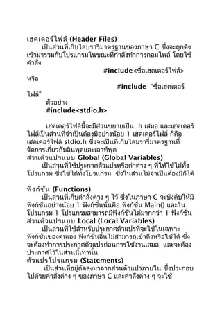 เฮดเดอร์ไฟล์ (Header Files)
เป็นส่วนที่เก็บไลบรารี่มาตรฐานของภาษา C ซึ่งจะถูกดึง
เข้ามารวมกับโปรแกรมในขณะที่กำาลังทำาการคอมไพล์ โดยใช้
คำาสั่ง
#include<ชื่อเฮดเดอร์ไฟล์>
หรือ
#include “ชื่อเฮดเดอร์
ไฟล์”
ตัวอย่าง
#include<stdio.h>
เฮดเดอร์ไฟล์นี้จะมีส่วนขยายเป็น .h เสมอ และเฮดเดอร์
ไฟล์เป็นส่วนที่จำาเป็นต้องมีอย่างน้อย 1 เฮดเดอร์ไฟล์ ก็คือ
เฮดเดอร์ไฟล์ stdio.h ซึ่งจะเป็นที่เก็บไลบรารี่มาตรฐานที่
จัดการเกี่ยวกับอินพุตและเอาท์พุต
ส่วนตัวแปรแบบ Global (Global Variables)
เป็นส่วนที่ใช้ประกาศตัวแปรหรือค่าต่าง ๆ ที่ให้ใช้ได้ทั้ง
โปรแกรม ซึ่งใช้ได้ทั้งโปรแกรม ซึ่งในส่วนไม่จำาเป็นต้องมีก็ได้
ฟังก์ชัน (Functions)
เป็นส่วนที่เก็บคำาสั่งต่าง ๆ ไว้ ซึ่งในภาษา C จะบังคับให้มี
ฟังก์ชันอย่างน้อย 1 ฟังก์ชั่นนั่นคือ ฟังก์ชั่น Main() และใน
โปรแกรม 1 โปรแกรมสามารถมีฟังก์ชันได้มากกว่า 1 ฟังก์ชั่น
ส่วนตัวแปรแบบ Local (Local Variables)
เป็นส่วนที่ใช้สำาหรับประกาศตัวแปรที่จะใช้ในเฉพาะ
ฟังก์ชันของตนเอง ฟังก์ชั่นอื่นไม่สามารถเข้าถึงหรือใช้ได้ ซึ่ง
จะต้องทำาการประกาศตัวแปรก่อนการใช้งานเสมอ และจะต้อง
ประกาศไว้ในส่วนนี้เท่านั้น
ตัวแปรโปรแกรม (Statements)
เป็นส่วนที่อยู่ถัดลงมาจากส่วนตัวแปรภายใน ซึ่งประกอบ
ไปด้วยคำาสั่งต่าง ๆ ของภาษา C และคำาสั่งต่าง ๆ จะใช้
 