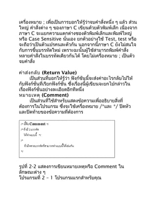 เครื่องหมาย ; เพื่อเป็นการบอกให้รู้ว่าจบคำาสั่งหนึ่ง ๆ แล้ว ส่วน
ใหญ่ คำาสั่งต่าง ๆ ของภาษา C เขียนด้วยตัวพิมพ์เล็ก เนื่องจาก
ภาษา C จะแยกความแตกต่างชองตัวพิมพ์เล็กและพิมพ์ใหญ่
หรือ Case Sensitive นั่นเอง ยกตัวอย่างใช้ Test, test หรือ
จะถือว่าเป็นตัวแปรคนละตัวกัน นอกจากนี้ภาษา C ยังไม่สนใจ
กับการขึ้นบรรทัดใหม่ เพราะฉะนั้นผู้ใช้สามารถพิมพ์คำาสั่ง
หลายคำาสั่งในบรรทัดเดียวกันได้ โดยไม่เครื่องหมาย ; เป็นตัว
จบคำาสั่ง
ค่าส่งกลับ (Return Value)
เป็นส่วนที่บอกให้รู้ว่า ฟังก์ชันนี้จะส่งค่าอะไรกลับไปให้
กับฟังก์ชั่นที่เรียกฟังก์ชั่น ซึ่งเรื่องนี้ผู้เขียนจะยกไปกล่าวใน
เรื่องฟังก์ชั่นอย่างละเอียดอีกทีหนึ่ง
หมายเหตุ (Comment)
เป็นส่วนที่ใช้สำาหรับแสดงข้อความเพื่ออธิบายสิ่งที่
ต้องการในโปรแกรม ซึ่งจะใช้เครื่องหมาย /*และ */ ปิดหัว
และปิดท้ายของข้อความที่ต้องการ
รูปที่ 2-2 แสดงการเขียนหมายเหตุหรือ Comment ใน
ลักษณะต่าง ๆ
โปรแกรมที่ 2 – 1 โปรแกรมแรกสำาหรับคุณ
 