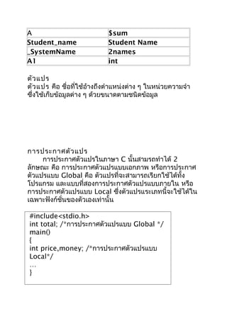 A $sum
Student_name Student Name
_SystemName 2names
A1 int
ตัวแปร
ตัวแปร คือ ชื่อที่ใช้อ้างถึงตำาแหน่งต่าง ๆ ในหน่วยความจำา
ซึ่งใช้เก็บข้อมูลต่าง ๆ ด้วยขนาดตามชนิดข้อมูล
การประกาศตัวแปร
การประกาศตัวแปรในภาษา C นั้นสามรถทำาได้ 2
ลักษณะ คือ การประกาศตัวแปรแบบเอกภาพ หรือการประกาศ
ตัวแปรแบบ Global คือ ตัวแปรที่จะสามารถเรียกใช้ได้ทั้ง
โปรแกรม และแบบที่สองการประกาศตัวแปรแบบภายใน หรือ
การประกาศตัวแปรแบบ Local ซึ่งตัวแปรแระเภทนี้จะใช้ได้ใน
เฉพาะฟังก์ชั่นของตัวเองเท่านั้น
#include<stdio.h>
int total; /*การประกาศตัวแปรแบบ Global */
main()
{
int price,money; /*การประกาศตัวแปรแบบ
Local*/
…
}
 