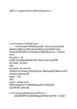 รูปที่ 2-3 แสดงการประกาศตัวแปรแบบต่าง ๆ
การกำาหนดค่าให้กับตัวแปร
การกำาหนดค่าให้กับตัวแปรนั้น จะสามารถกำาหนดได้
ตั้งแต่ตอนที่ประกาศตัวแปรเลยหรือจะกำาหนดให้ภายใน
โปรแกรมก็ได้ ซึ่งการกำาหนดค่าจะใช้เครื่องหมาย = กั้นตรง
กลาง
int total = 0;
ถ้ามีตัวแปรข้อมูลชนิดเดียวกัน ก็สามารถทำาแบบนี้ได้
int total =0,sum
หรือ
int total =0,sum=0;
ถ้าเป็นการกำาหนดภายในโปรแกรม ซึ่งตัวแปรนั้นได้ประกาศไว้
แล้วสามารถทำาแบบนี้
total = 50;
หรือ
total = total+sum
หรือกำาหนดค่าจาการพิมพ์ข้อมูลเข้าทางคีย์บอร์ด
scanf(“%d”,&total);
การกำาหนดชนิดข้อมูลแบบชั่วคราว
เมื่อผู้ใช้ได้กำาหนดชนิดข้อมูลให้กับตัวแปรใด ๆ ไปแล้ว
 