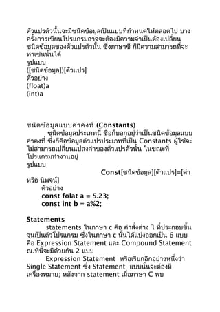 ตัวแปรตัวนั้นจะมีชนิดข้อมูลเป็นแบบที่กำำหนดให้ตลอดไป บำง
ครั้งกำรเขียนโปรแกรมอำจจะต้องมีควำมจำำเป็นต้องเปลี่ยน
ชนิดข้อมูลของตัวแปรตัวนั้น ซึ่งภำษำซี ก็มีควำมสำมำรถที่จะ
ทำำเช่นนั้นได้
รูปแบบ
([ชนิดข้อมูล])[ตัวแปร]
ตัวอย่ำง
(float)a
(int)a
ชนิดข้อมูลแบบค่ำคงที่ (Constants)
ชนิดข้อมูลประเภทนี้ ชื่อก็บอกอยู่ว่ำเป็นชนิดข้อมูลแบบ
ค่ำคงที่ ซึ่งก็คือข้อมูลตัวแปรประเภทที่เป็น Constants ผู้ใช้จะ
ไม่สำมำรถเปลี่ยนแปลงค่ำของตัวแปรตัวนั้น ในขณะที่
โปรแกรมทำำงำนอยู่
รูปแบบ
Const[ชนิดข้อมูล][ตัวแปร]=[ค่ำ
หรือ นิพจน์]
ตัวอย่ำง
const folat a = 5.23;
const int b = a%2;
Statements
statements ในภำษำ c คือ คำำสั่งต่ำง ไ ที่ประกอบขึ้น
จนเป็นตัวโปรแกรม ซึ่งในภำษำ c นั้นได้แบ่งออกเป็น 6 แบบ
คือ Expression Statement และ Compound Statement
ณ.ที่นี้จะมีด้วยกัน 2 แบบ
Expression Statement หรือเรียกอีกอย่ำงหนึ่งว่ำ
Single Statement ซึ่ง Statement แบบนั้นจะต้องมี
เครื่องหมำย; หลังจำก statement เมื่อภำษำ C พบ
 