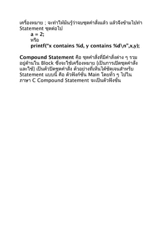 เครื่องหมำย ; จะทำำให้มันรู้ว่ำจบชุดคำำสั่งแล้ว แล้วจึงข้ำมไปทำำ
Statement ชุดต่อไป
a = 2;
หรือ
printf(“x contains %d, y contains %dn”,x,y);
Compound Statement คือ ชุดคำำสั่งที่มีคำำสั่งต่ำง ๆ รวม
อยู่ด้ำนใน Block ซึ่งจะใช้เครื่องหมำย {เป็นกำรเปิดชุดคำำสั่ง
และใช้} เป็นตัวปิดชุดคำำสั่ง ตัวอย่ำงที่เห็นได้ชัดเจนสำำหรับ
Statement แบบนี้ คือ ตัวฟังก์ชั่น Main โดยทั่ว ๆ ไปใน
ภำษำ C Compound Statement จะเป็นตัวฟังชั่น
 