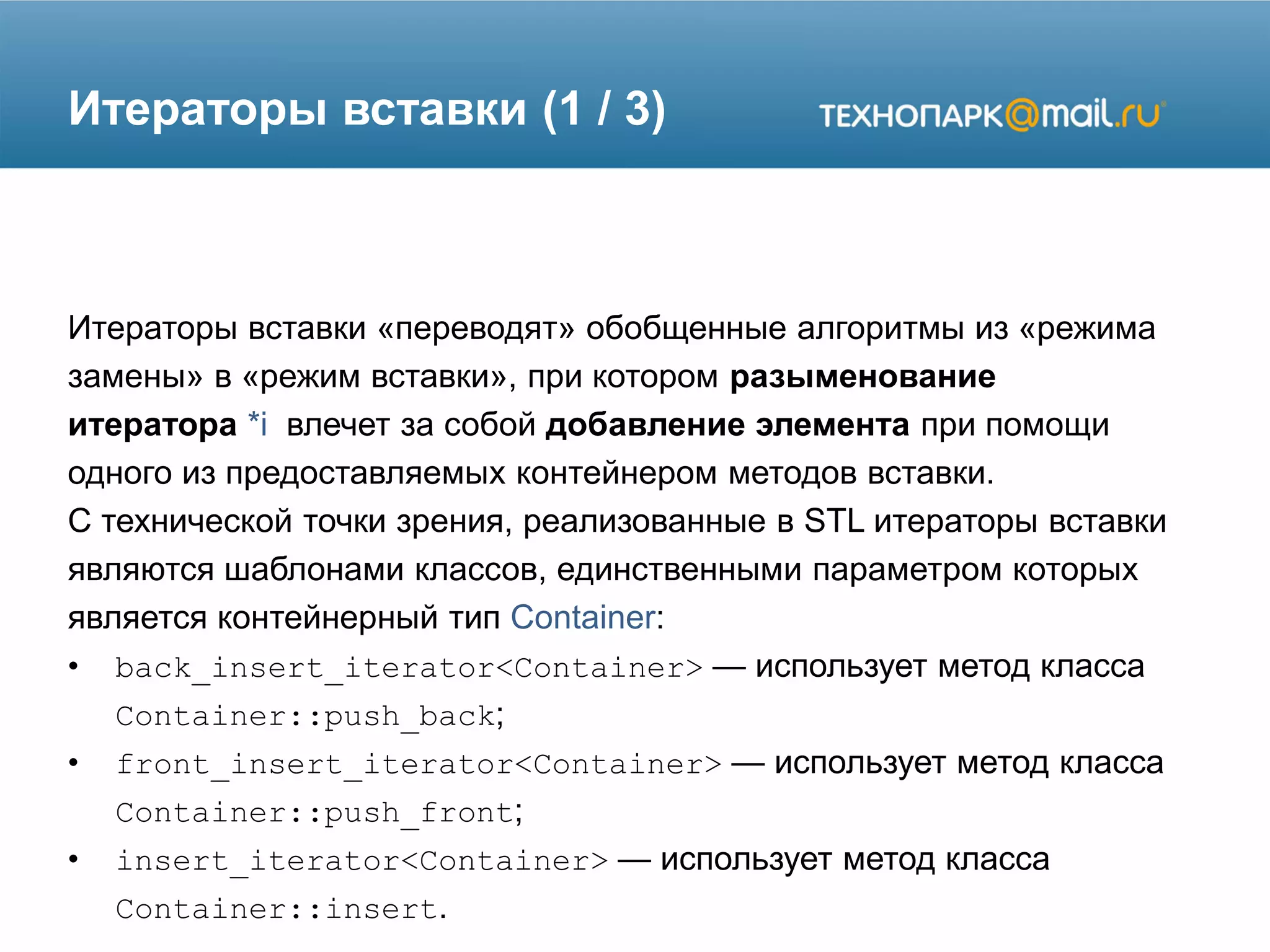 Итераторы вставки (1 / 3)
Итераторы вставки «переводят» обобщенные алгоритмы из «режима
замены» в «режим вставки», при котором разыменование
итератора *i влечет за собой добавление элемента при помощи
одного из предоставляемых контейнером методов вставки.
С технической точки зрения, реализованные в STL итераторы вставки
являются шаблонами классов, единственными параметром которых
является контейнерный тип Container:
• back_insert_iterator<Container> — использует метод класса
Container::push_back;
• front_insert_iterator<Container> — использует метод класса
Container::push_front;
• insert_iterator<Container> — использует метод класса
Container::insert.
 