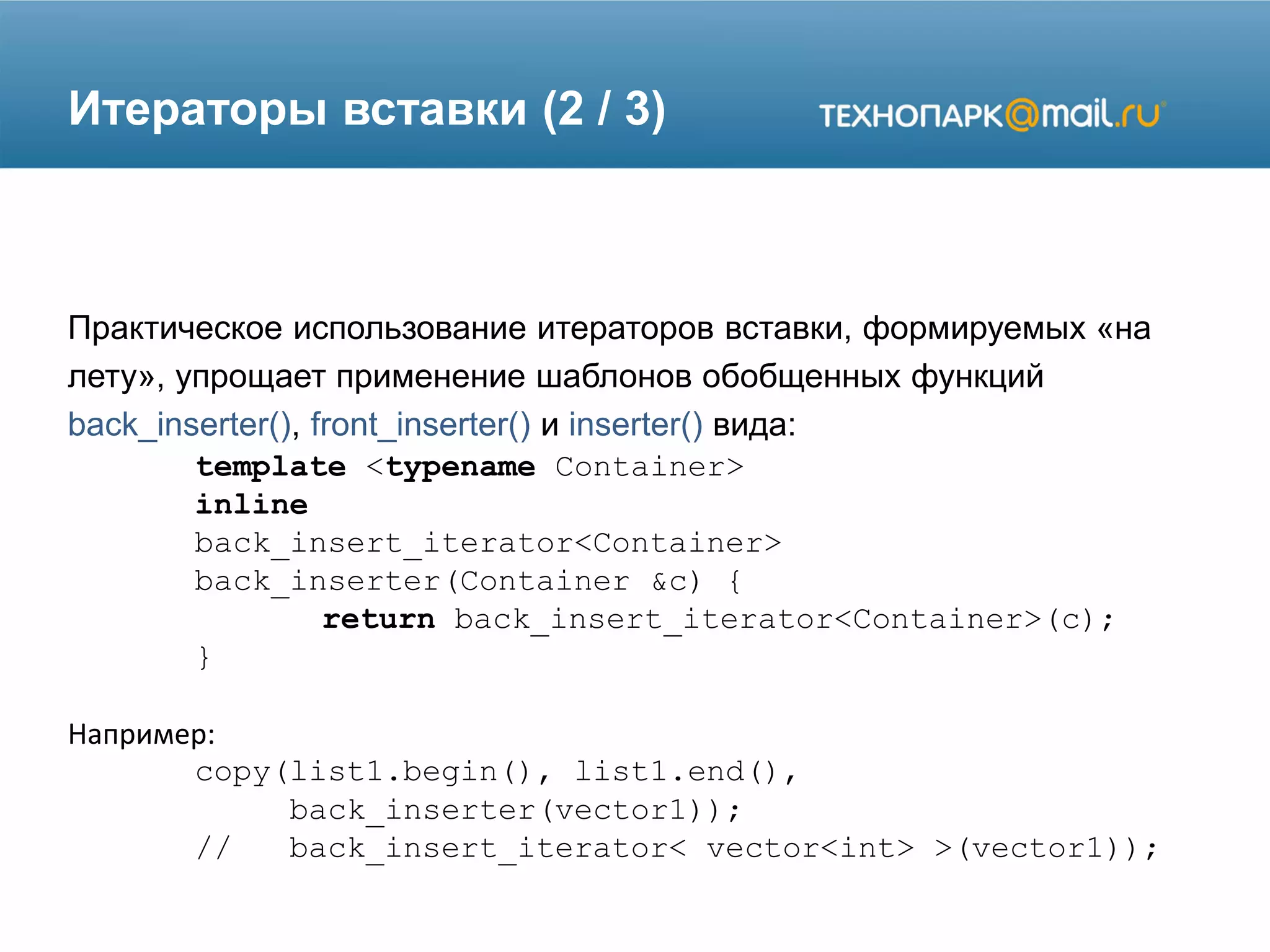 Итераторы вставки (2 / 3)
Практическое использование итераторов вставки, формируемых «на
лету», упрощает применение шаблонов обобщенных функций
back_inserter(), front_inserter() и inserter() вида:
template <typename Container>
inline
back_insert_iterator<Container>
back_inserter(Container &c) {
return back_insert_iterator<Container>(c);
}
Например:
copy(list1.begin(), list1.end(),
back_inserter(vector1));
// back_insert_iterator< vector<int> >(vector1));
 