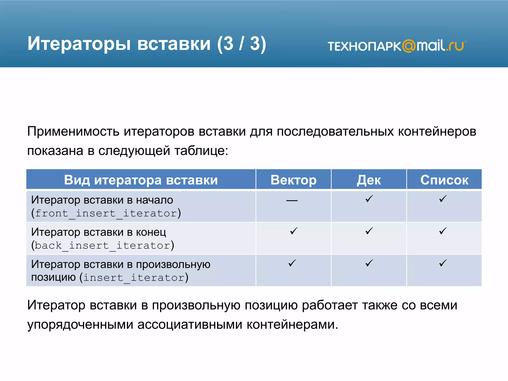 Итераторы вставки (3 / 3)
Применимость итераторов вставки для последовательных контейнеров
показана в следующей таблице:
Итератор вставки в произвольную позицию работает также со всеми
упорядоченными ассоциативными контейнерами.
Вид итератора вставки Вектор Дек Список
Итератор вставки в начало
(front_insert_iterator)
—  
Итератор вставки в конец
(back_insert_iterator)
  
Итератор вставки в произвольную
позицию (insert_iterator)
  
 