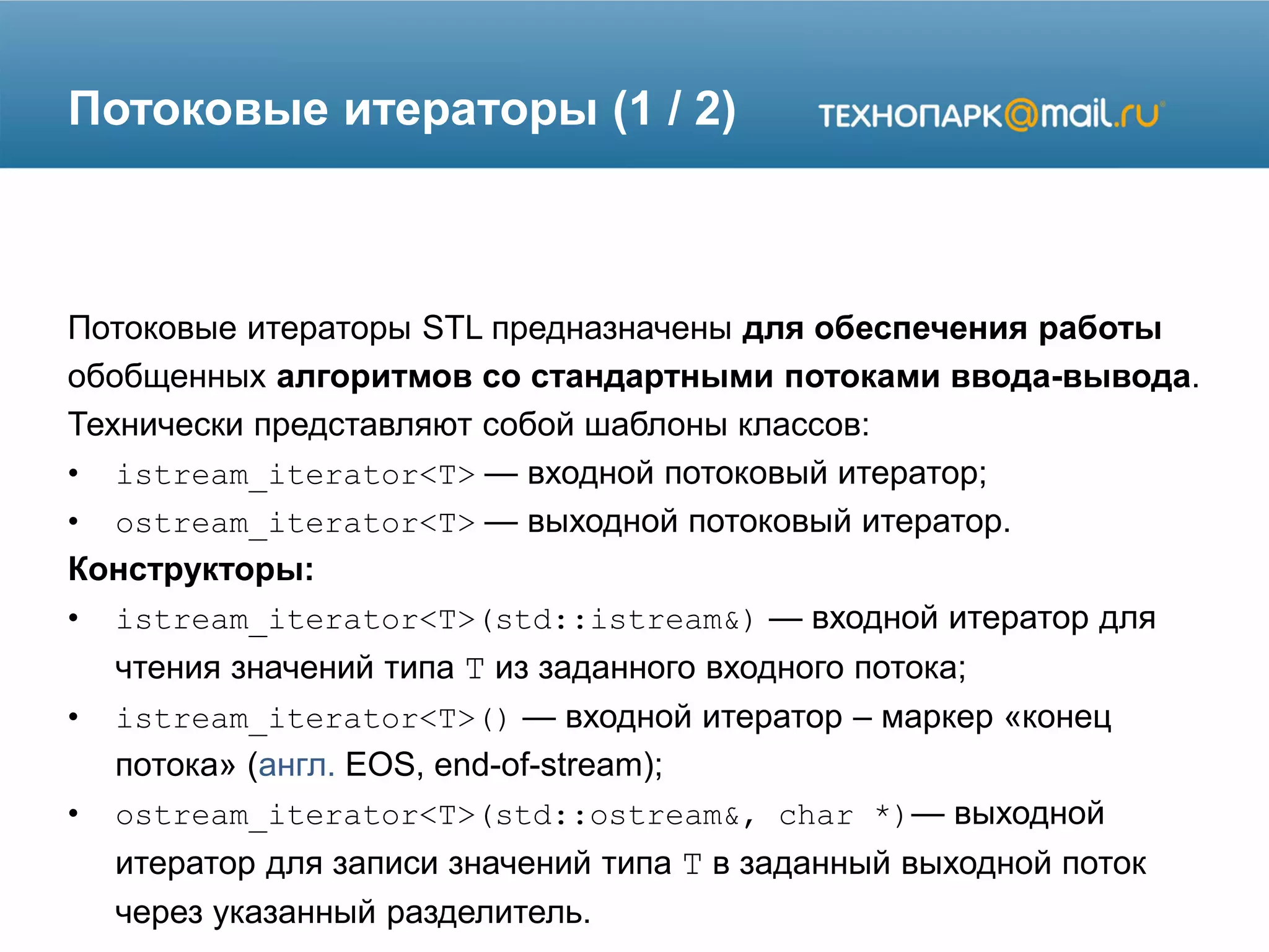 Потоковые итераторы (1 / 2)
Потоковые итераторы STL предназначены для обеспечения работы
обобщенных алгоритмов со стандартными потоками ввода-вывода.
Технически представляют собой шаблоны классов:
• istream_iterator<T> — входной потоковый итератор;
• ostream_iterator<T> — выходной потоковый итератор.
Конструкторы:
• istream_iterator<T>(std::istream&) — входной итератор для
чтения значений типа T из заданного входного потока;
• istream_iterator<T>() — входной итератор – маркер «конец
потока» (англ. EOS, end-of-stream);
• ostream_iterator<T>(std::ostream&, char *)— выходной
итератор для записи значений типа T в заданный выходной поток
через указанный разделитель.
 