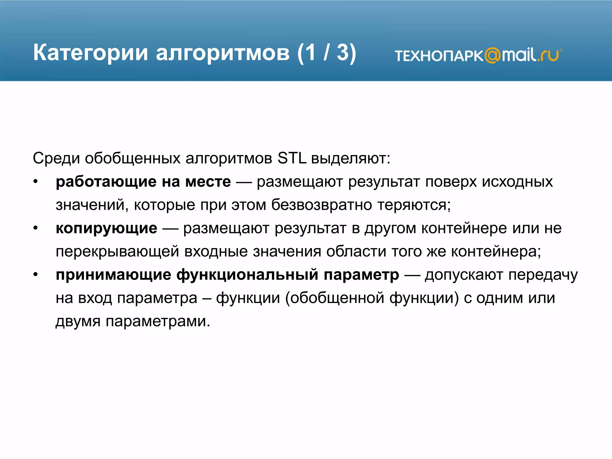 Категории алгоритмов (1 / 3)
Среди обобщенных алгоритмов STL выделяют:
• работающие на месте — размещают результат поверх исходных
значений, которые при этом безвозвратно теряются;
• копирующие — размещают результат в другом контейнере или не
перекрывающей входные значения области того же контейнера;
• принимающие функциональный параметр — допускают передачу
на вход параметра – функции (обобщенной функции) с одним или
двумя параметрами.
 