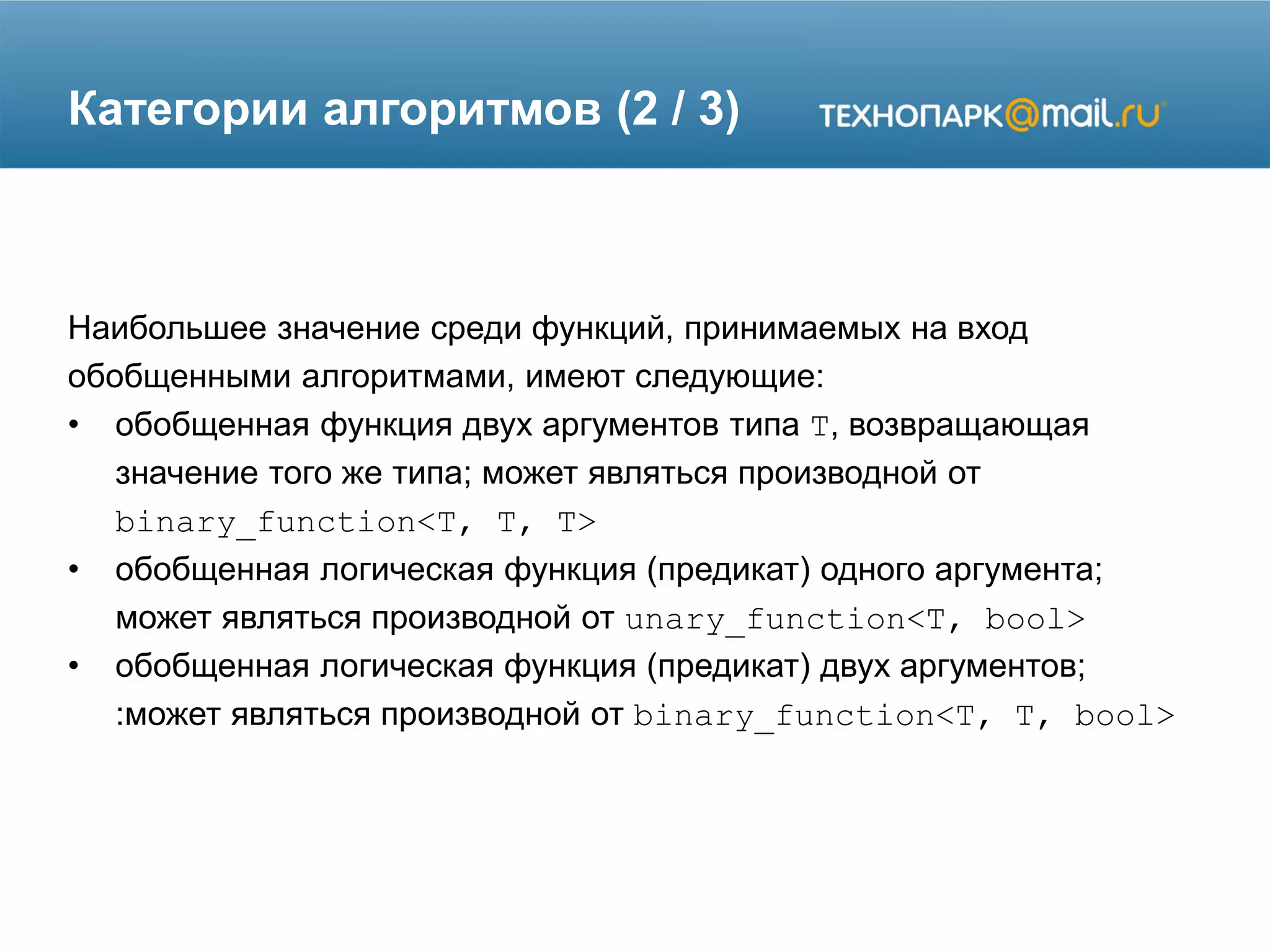 Категории алгоритмов (2 / 3)
Наибольшее значение среди функций, принимаемых на вход
обобщенными алгоритмами, имеют следующие:
• обобщенная функция двух аргументов типа T, возвращающая
значение того же типа; может являться производной от
binary_function<T, T, T>
• обобщенная логическая функция (предикат) одного аргумента;
может являться производной от unary_function<T, bool>
• обобщенная логическая функция (предикат) двух аргументов;
:может являться производной от binary_function<T, T, bool>
 