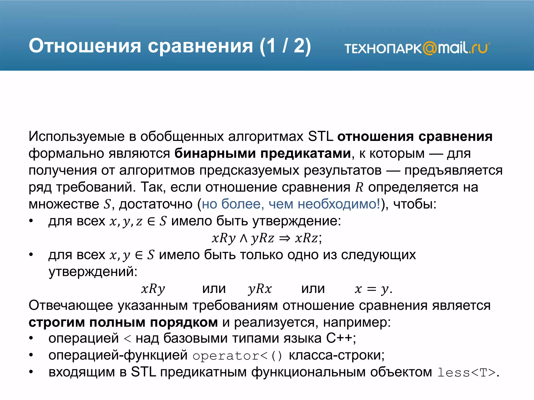 Отношения сравнения (1 / 2)
Используемые в обобщенных алгоритмах STL отношения сравнения
формально являются бинарными предикатами, к которым — для
получения от алгоритмов предсказуемых результатов — предъявляется
ряд требований. Так, если отношение сравнения 𝑅 определяется на
множестве 𝑆, достаточно (но более, чем необходимо!), чтобы:
• для всех 𝑥, 𝑦, 𝑧 ∈ 𝑆 имело быть утверждение:
𝑥𝑅𝑦 ∧ 𝑦𝑅𝑧 ⇒ 𝑥𝑅𝑧;
• для всех 𝑥, 𝑦 ∈ 𝑆 имело быть только одно из следующих
утверждений:
𝑥𝑅𝑦 или 𝑦𝑅𝑥 или 𝑥 = 𝑦.
Отвечающее указанным требованиям отношение сравнения является
строгим полным порядком и реализуется, например:
• операцией < над базовыми типами языка C++;
• операцией-функцией operator<() класса-строки;
• входящим в STL предикатным функциональным объектом less<T>.
 