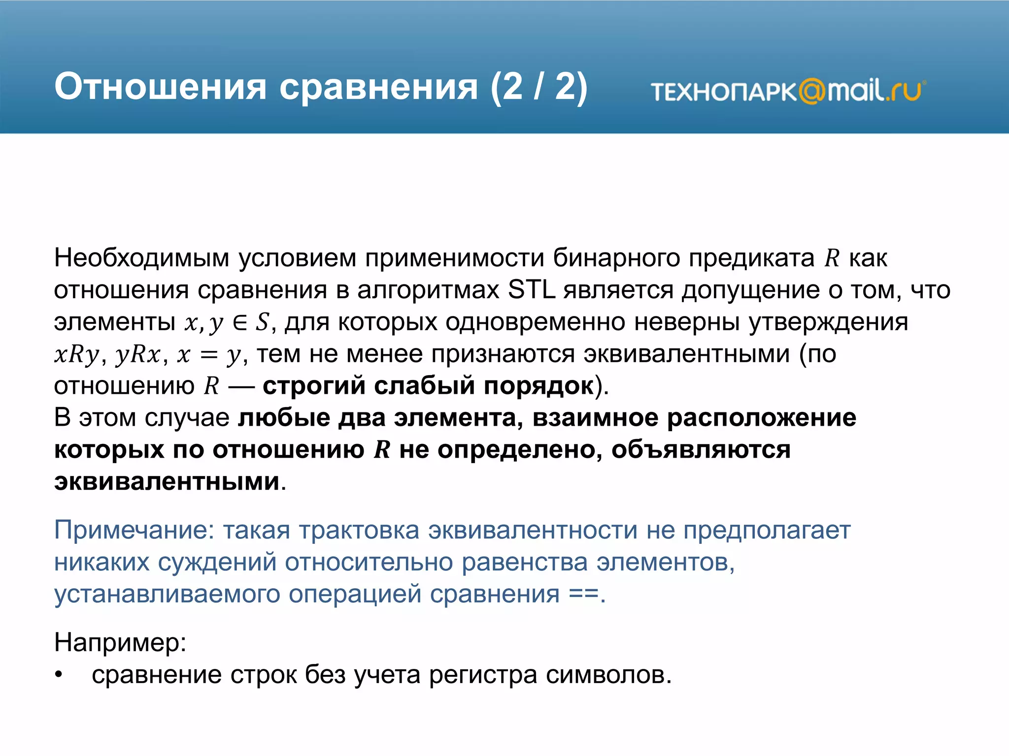Отношения сравнения (2 / 2)
Необходимым условием применимости бинарного предиката 𝑅 как
отношения сравнения в алгоритмах STL является допущение о том, что
элементы 𝑥, 𝑦 ∈ 𝑆, для которых одновременно неверны утверждения
𝑥𝑅𝑦, 𝑦𝑅𝑥, 𝑥 = 𝑦, тем не менее признаются эквивалентными (по
отношению 𝑅 — строгий слабый порядок).
В этом случае любые два элемента, взаимное расположение
которых по отношению 𝑹 не определено, объявляются
эквивалентными.
Примечание: такая трактовка эквивалентности не предполагает
никаких суждений относительно равенства элементов,
устанавливаемого операцией сравнения ==.
Например:
• сравнение строк без учета регистра символов.
 