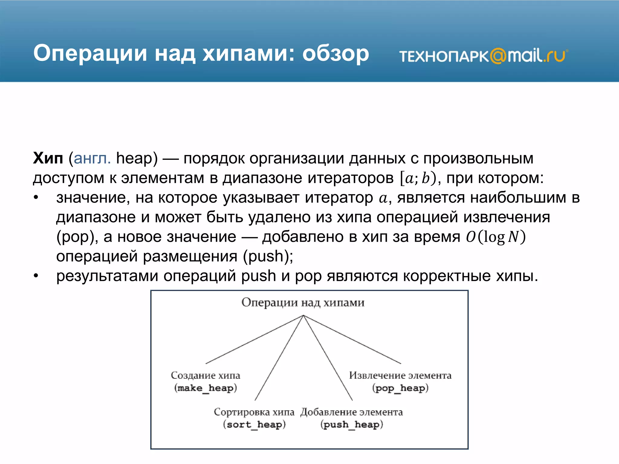 Операции над хипами: обзор
Хип (англ. heap) — порядок организации данных с произвольным
доступом к элементам в диапазоне итераторов 𝑎; 𝑏 , при котором:
• значение, на которое указывает итератор 𝑎, является наибольшим в
диапазоне и может быть удалено из хипа операцией извлечения
(pop), а новое значение — добавлено в хип за время 𝑂 log 𝑁
операцией размещения (push);
• результатами операций push и pop являются корректные хипы.
 
