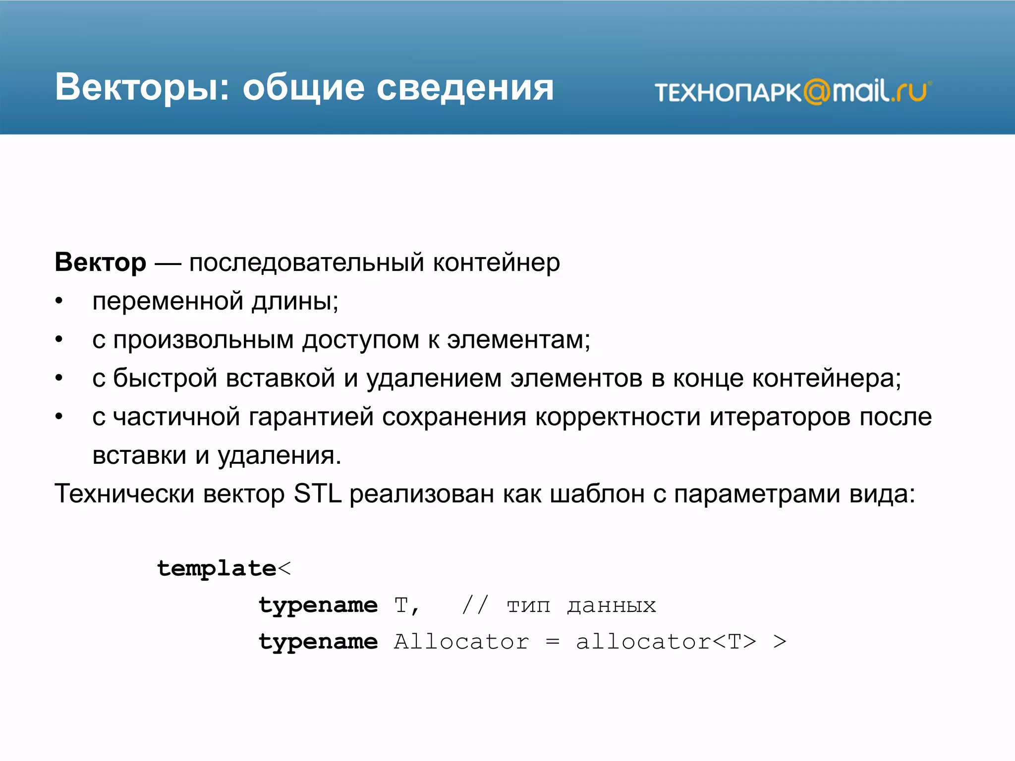 Векторы: общие сведения
Вектор — последовательный контейнер
• переменной длины;
• с произвольным доступом к элементам;
• с быстрой вставкой и удалением элементов в конце контейнера;
• с частичной гарантией сохранения корректности итераторов после
вставки и удаления.
Технически вектор STL реализован как шаблон с параметрами вида:
template<
typename T, // тип данных
typename Allocator = allocator<T> >
 