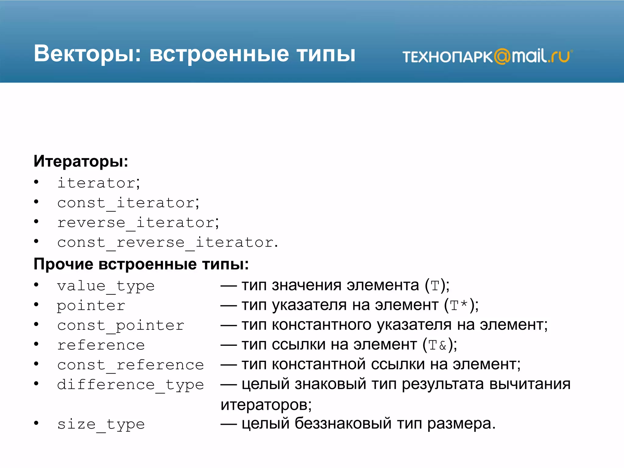 Векторы: встроенные типы
Итераторы:
• iterator;
• const_iterator;
• reverse_iterator;
• const_reverse_iterator.
Прочие встроенные типы:
• value_type — тип значения элемента (T);
• pointer — тип указателя на элемент (T*);
• const_pointer — тип константного указателя на элемент;
• reference — тип ссылки на элемент (T&);
• const_reference — тип константной ссылки на элемент;
• difference_type — целый знаковый тип результата вычитания
итераторов;
• size_type — целый беззнаковый тип размера.
 
