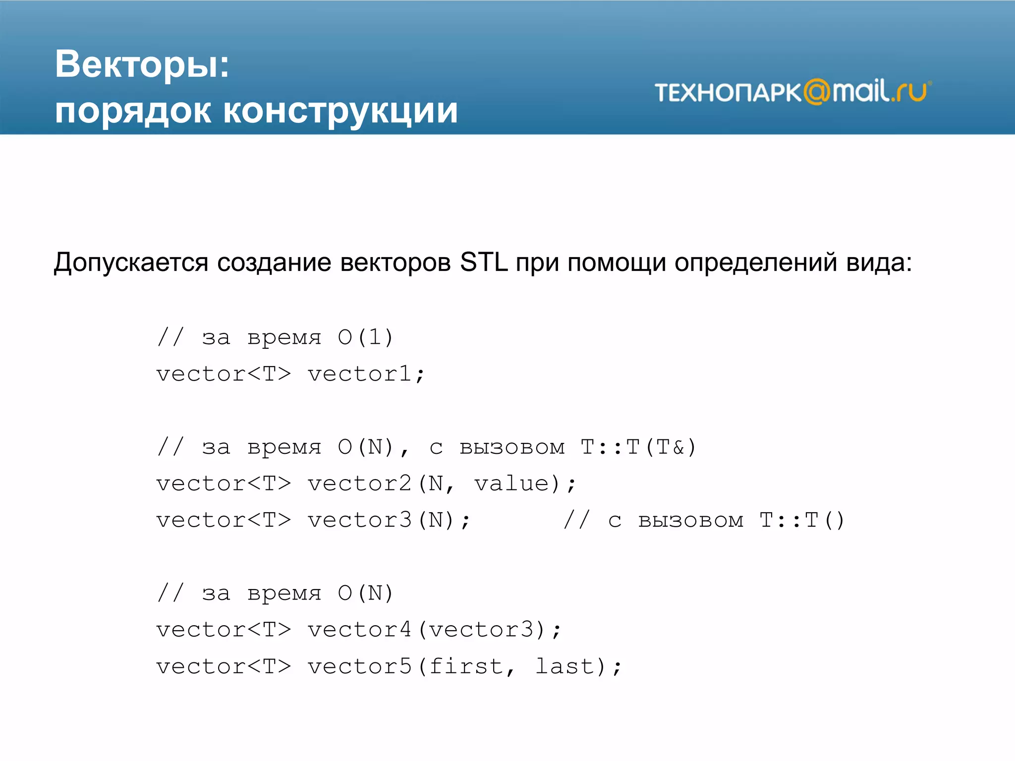 Векторы:
порядок конструкции
Допускается создание векторов STL при помощи определений вида:
// за время O(1)
vector<T> vector1;
// за время O(N), с вызовом T::T(T&)
vector<T> vector2(N, value);
vector<T> vector3(N); // с вызовом T::T()
// за время O(N)
vector<T> vector4(vector3);
vector<T> vector5(first, last);
 