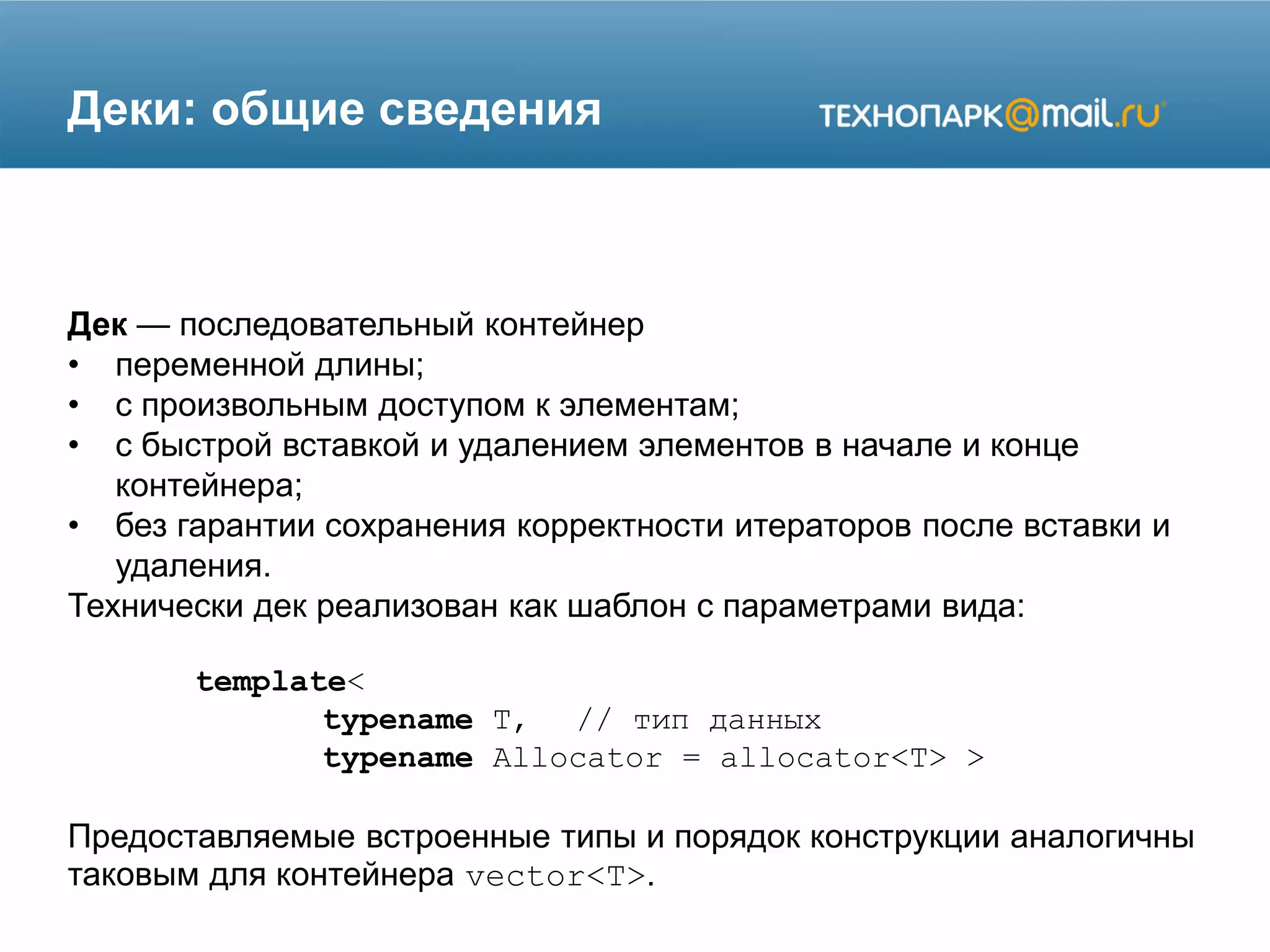 Деки: общие сведения
Дек — последовательный контейнер
• переменной длины;
• с произвольным доступом к элементам;
• с быстрой вставкой и удалением элементов в начале и конце
контейнера;
• без гарантии сохранения корректности итераторов после вставки и
удаления.
Технически дек реализован как шаблон с параметрами вида:
template<
typename T, // тип данных
typename Allocator = allocator<T> >
Предоставляемые встроенные типы и порядок конструкции аналогичны
таковым для контейнера vector<T>.
 