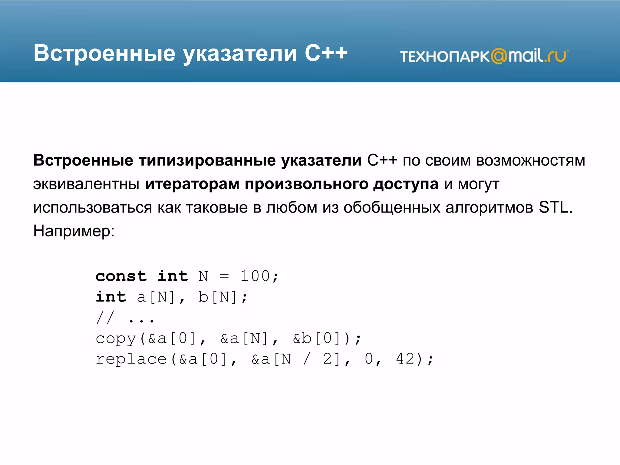 Встроенные указатели C++
Встроенные типизированные указатели C++ по своим возможностям
эквивалентны итераторам произвольного доступа и могут
использоваться как таковые в любом из обобщенных алгоритмов STL.
Например:
const int N = 100;
int a[N], b[N];
// ...
copy(&a[0], &a[N], &b[0]);
replace(&a[0], &a[N / 2], 0, 42);
 
