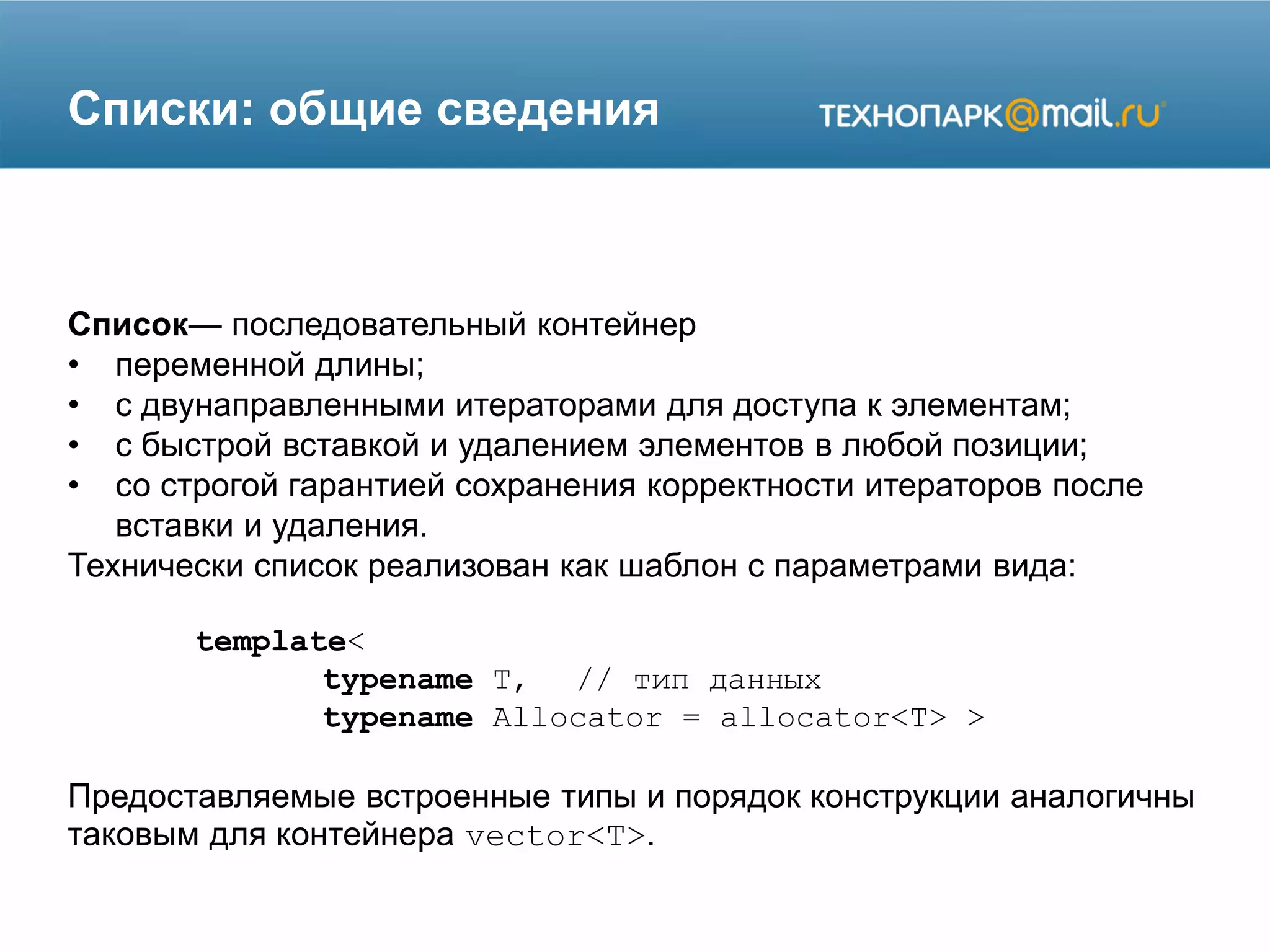 Списки: общие сведения
Список— последовательный контейнер
• переменной длины;
• с двунаправленными итераторами для доступа к элементам;
• с быстрой вставкой и удалением элементов в любой позиции;
• со строгой гарантией сохранения корректности итераторов после
вставки и удаления.
Технически список реализован как шаблон с параметрами вида:
template<
typename T, // тип данных
typename Allocator = allocator<T> >
Предоставляемые встроенные типы и порядок конструкции аналогичны
таковым для контейнера vector<T>.
 