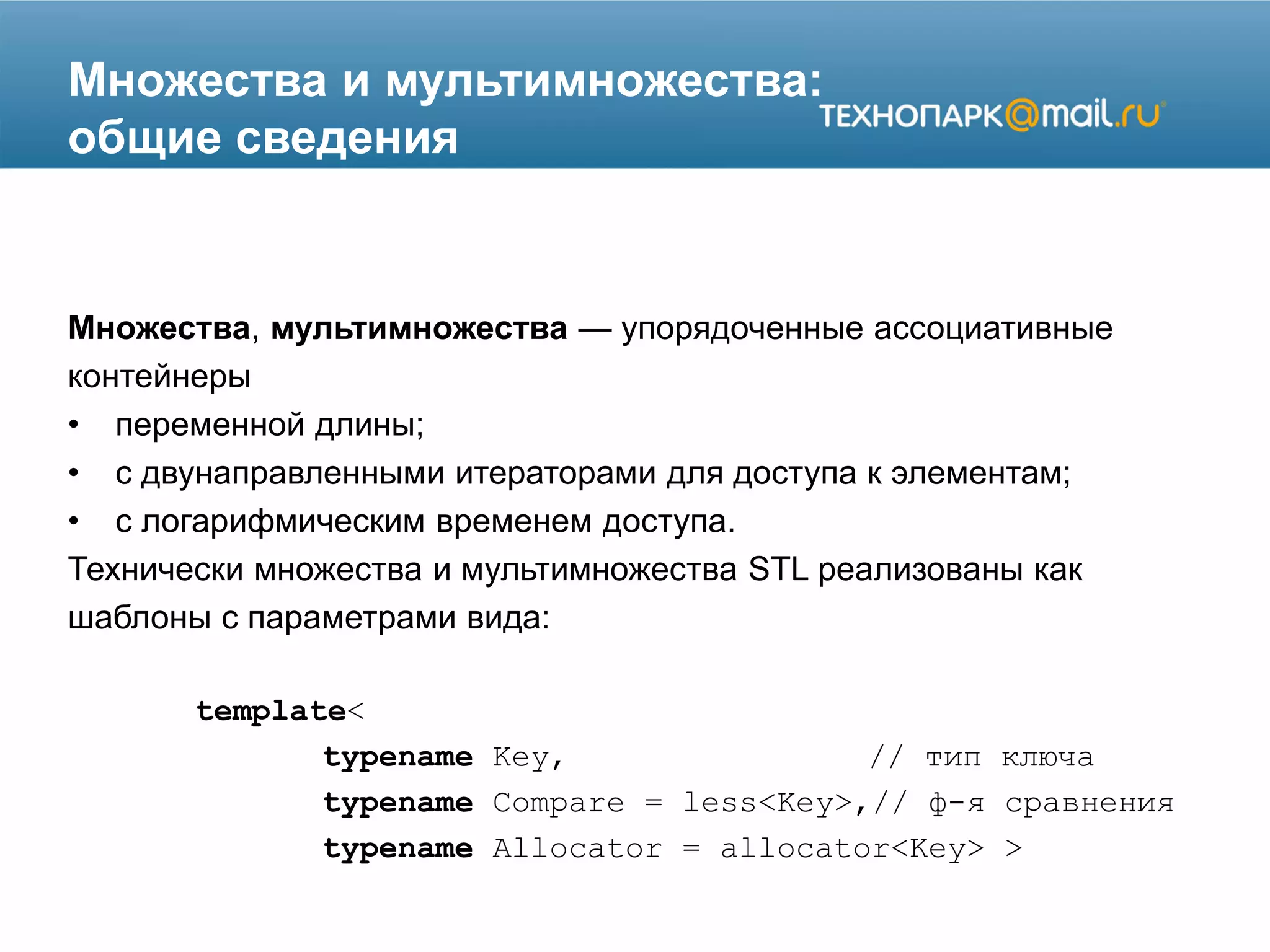 Множества и мультимножества:
общие сведения
Множества, мультимножества — упорядоченные ассоциативные
контейнеры
• переменной длины;
• с двунаправленными итераторами для доступа к элементам;
• с логарифмическим временем доступа.
Технически множества и мультимножества STL реализованы как
шаблоны с параметрами вида:
template<
typename Key, // тип ключа
typename Compare = less<Key>,// ф-я сравнения
typename Allocator = allocator<Key> >
 