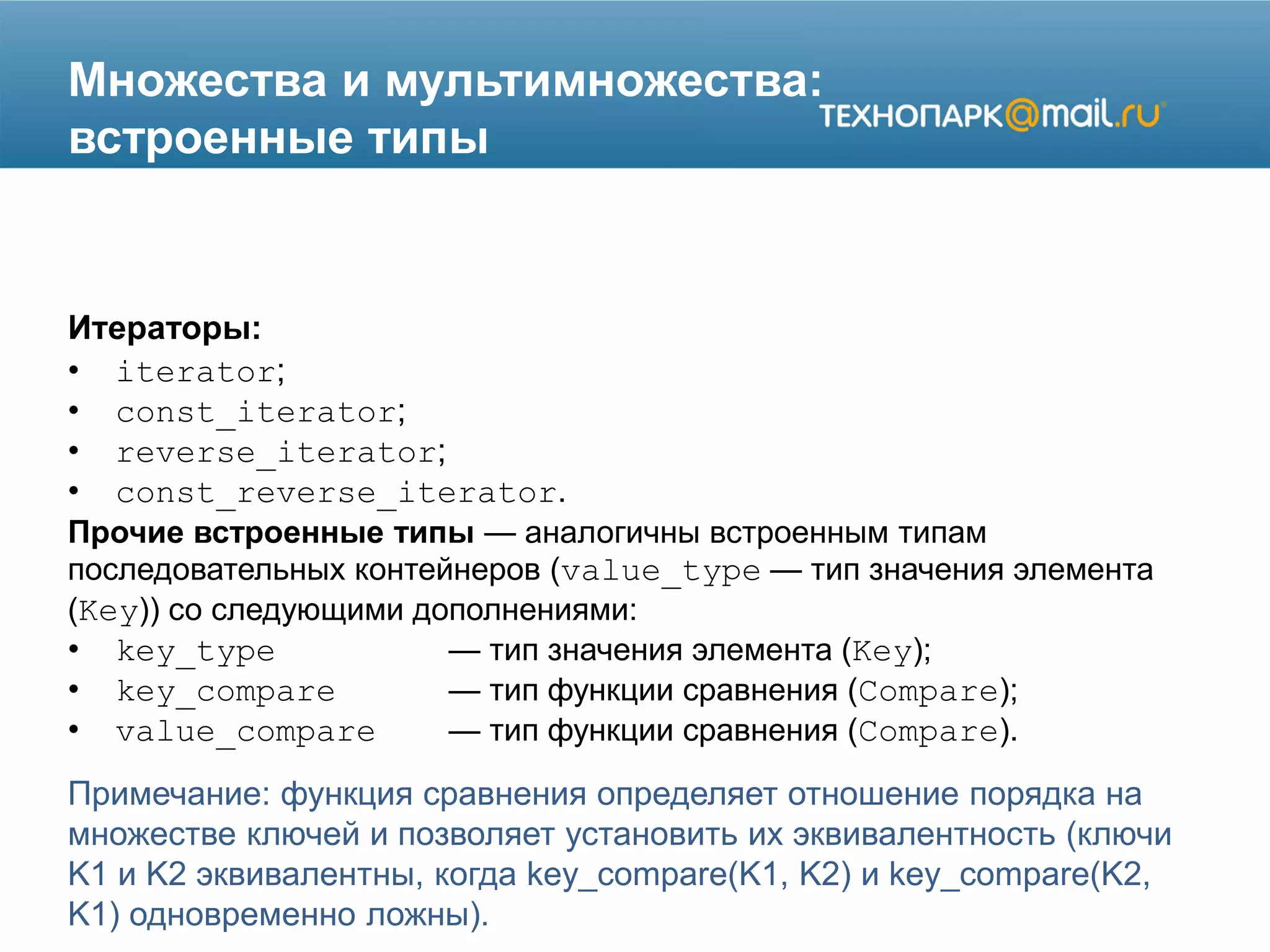 Множества и мультимножества:
встроенные типы
Итераторы:
• iterator;
• const_iterator;
• reverse_iterator;
• const_reverse_iterator.
Прочие встроенные типы — аналогичны встроенным типам
последовательных контейнеров (value_type — тип значения элемента
(Key)) со следующими дополнениями:
• key_type — тип значения элемента (Key);
• key_compare — тип функции сравнения (Compare);
• value_compare — тип функции сравнения (Compare).
Примечание: функция сравнения определяет отношение порядка на
множестве ключей и позволяет установить их эквивалентность (ключи
K1 и K2 эквивалентны, когда key_compare(K1, K2) и key_compare(K2,
K1) одновременно ложны).
 