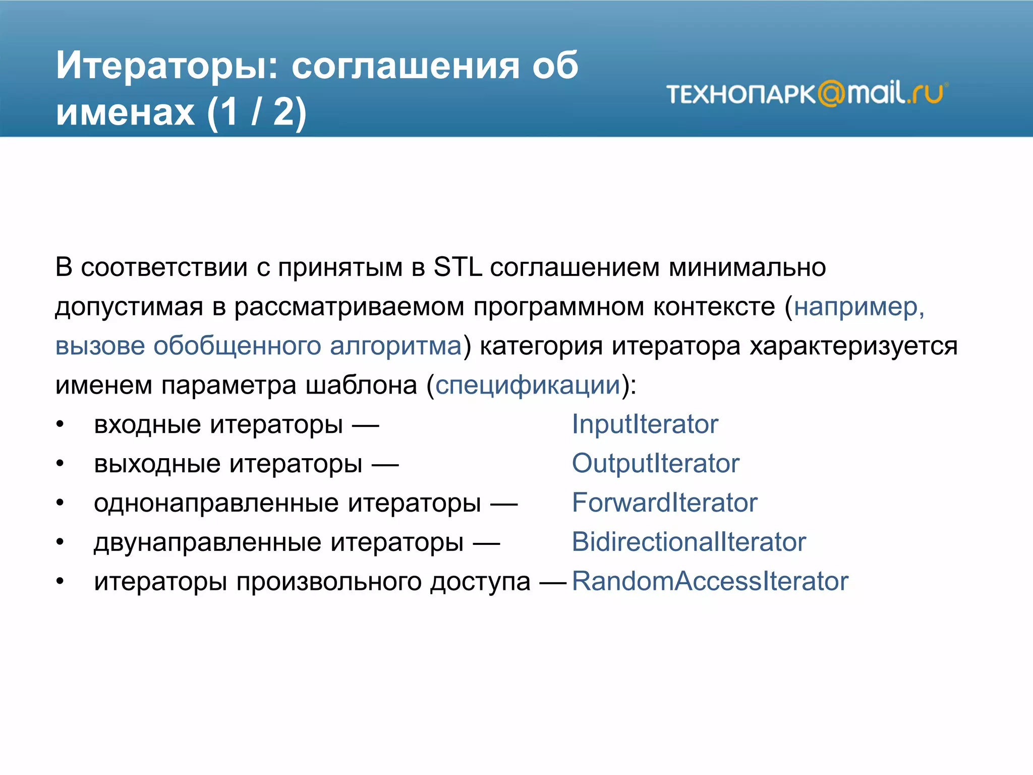 Итераторы: соглашения об
именах (1 / 2)
В соответствии с принятым в STL соглашением минимально
допустимая в рассматриваемом программном контексте (например,
вызове обобщенного алгоритма) категория итератора характеризуется
именем параметра шаблона (спецификации):
• входные итераторы — InputIterator
• выходные итераторы — OutputIterator
• однонаправленные итераторы — ForwardIterator
• двунаправленные итераторы — BidirectionalIterator
• итераторы произвольного доступа — RandomAccessIterator
 