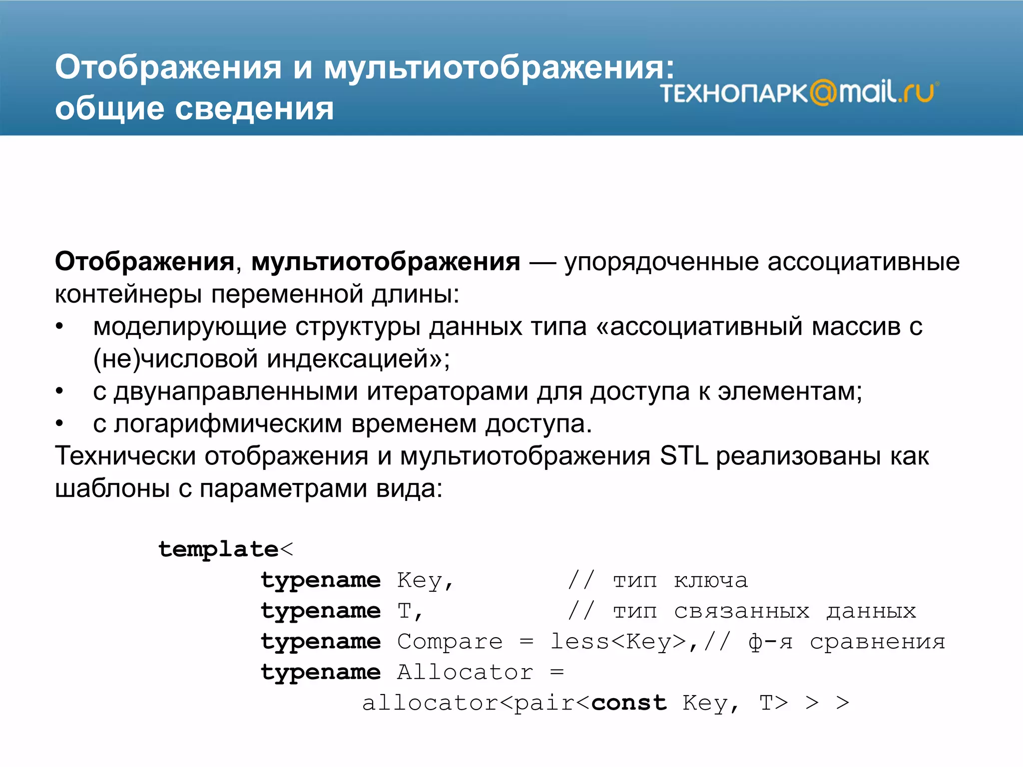 Отображения и мультиотображения:
общие сведения
Отображения, мультиотображения — упорядоченные ассоциативные
контейнеры переменной длины:
• моделирующие структуры данных типа «ассоциативный массив с
(не)числовой индексацией»;
• с двунаправленными итераторами для доступа к элементам;
• с логарифмическим временем доступа.
Технически отображения и мультиотображения STL реализованы как
шаблоны с параметрами вида:
template<
typename Key, // тип ключа
typename T, // тип связанных данных
typename Compare = less<Key>,// ф-я сравнения
typename Allocator =
allocator<pair<const Key, T> > >
 