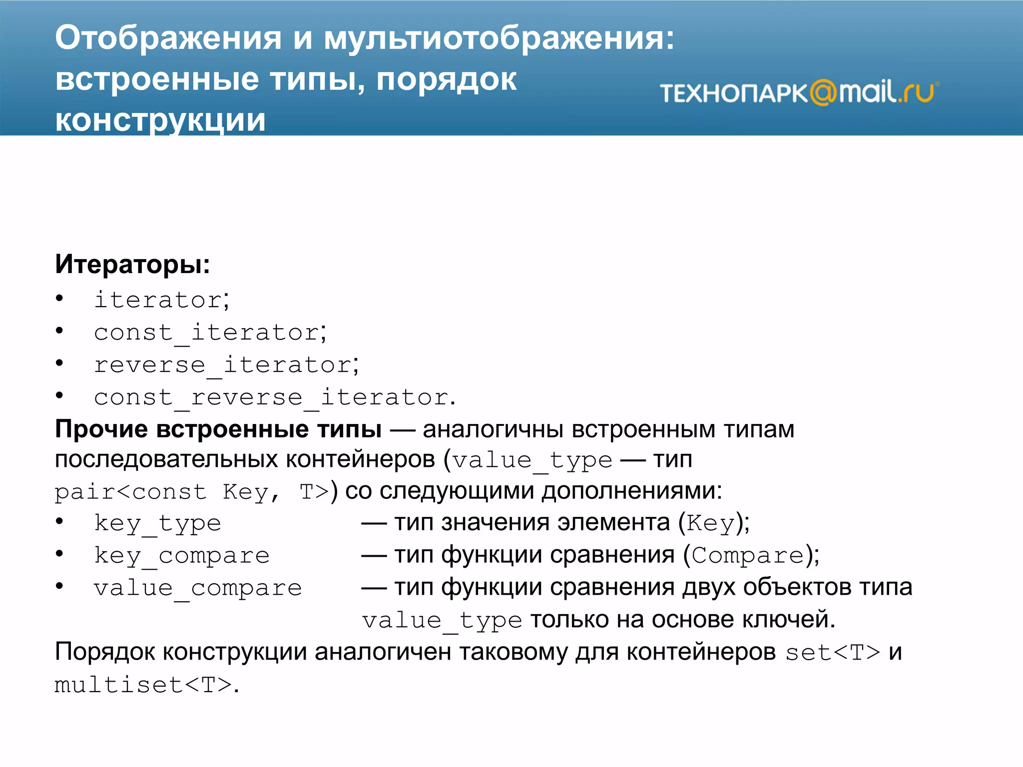 Отображения и мультиотображения:
встроенные типы, порядок
конструкции
Итераторы:
• iterator;
• const_iterator;
• reverse_iterator;
• const_reverse_iterator.
Прочие встроенные типы — аналогичны встроенным типам
последовательных контейнеров (value_type — тип
pair<const Key, T>) со следующими дополнениями:
• key_type — тип значения элемента (Key);
• key_compare — тип функции сравнения (Compare);
• value_compare — тип функции сравнения двух объектов типа
value_type только на основе ключей.
Порядок конструкции аналогичен таковому для контейнеров set<T> и
multiset<T>.
 