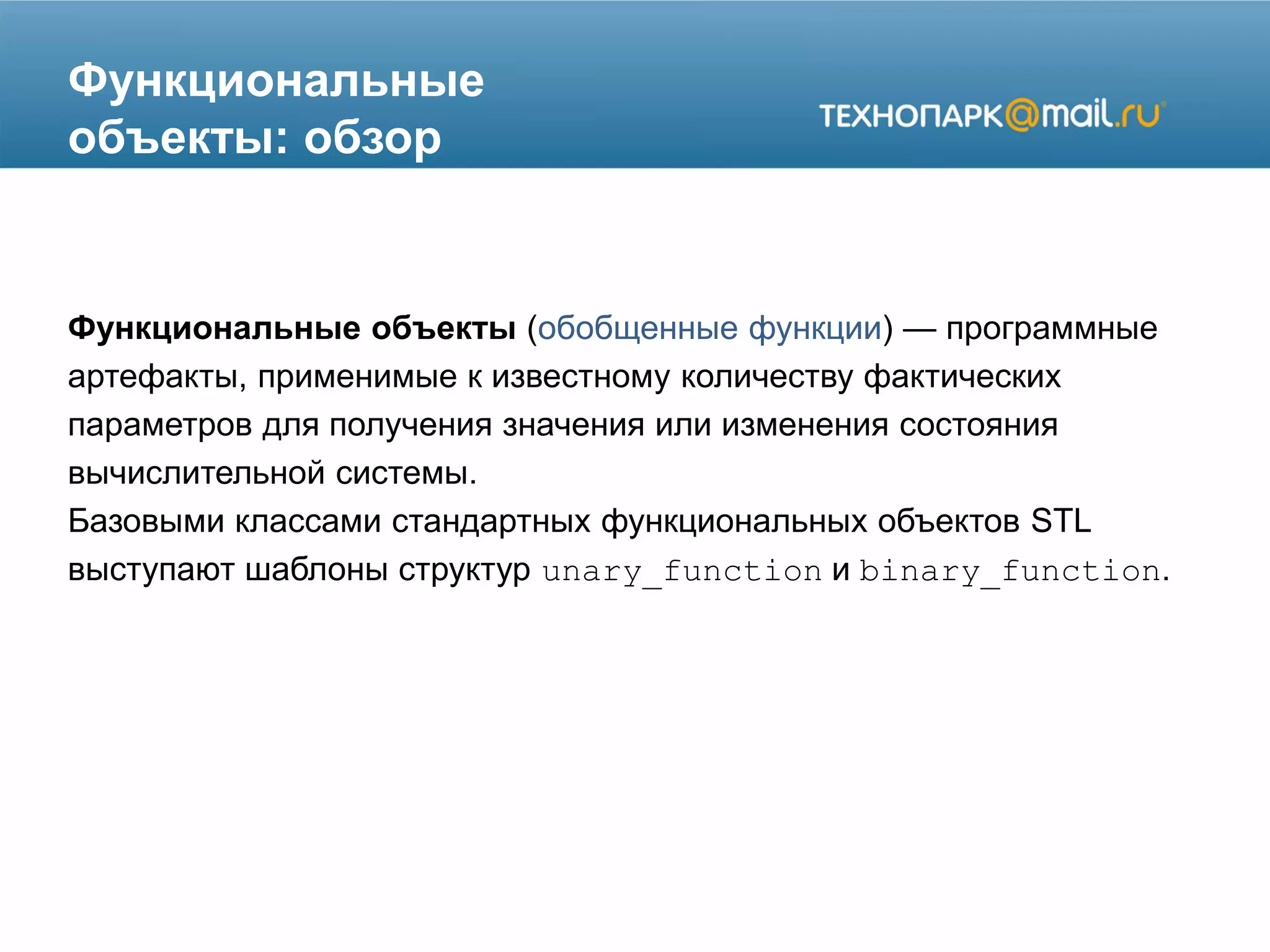 Функциональные
объекты: обзор
Функциональные объекты (обобщенные функции) — программные
артефакты, применимые к известному количеству фактических
параметров для получения значения или изменения состояния
вычислительной системы.
Базовыми классами стандартных функциональных объектов STL
выступают шаблоны структур unary_function и binary_function.
 