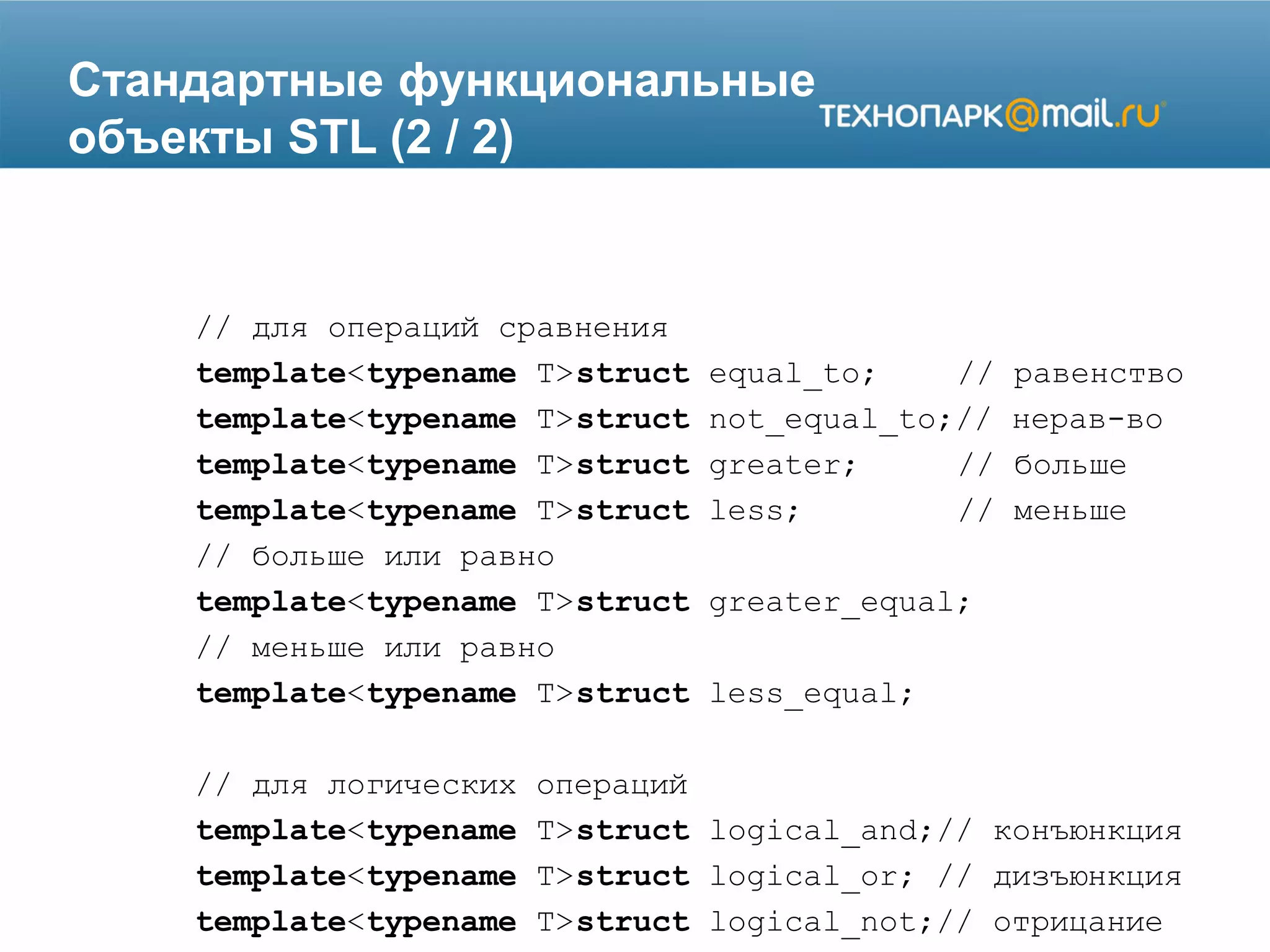 Стандартные функциональные
объекты STL (2 / 2)
// для операций сравнения
template<typename T>struct equal_to; // равенство
template<typename T>struct not_equal_to;// нерав-во
template<typename T>struct greater; // больше
template<typename T>struct less; // меньше
// больше или равно
template<typename T>struct greater_equal;
// меньше или равно
template<typename T>struct less_equal;
// для логических операций
template<typename T>struct logical_and;// конъюнкция
template<typename T>struct logical_or; // дизъюнкция
template<typename T>struct logical_not;// отрицание
 
