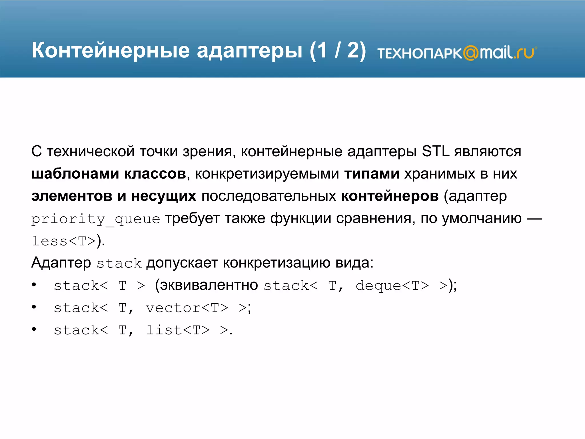 Контейнерные адаптеры (1 / 2)
С технической точки зрения, контейнерные адаптеры STL являются
шаблонами классов, конкретизируемыми типами хранимых в них
элементов и несущих последовательных контейнеров (адаптер
priority_queue требует также функции сравнения, по умолчанию —
less<T>).
Адаптер stack допускает конкретизацию вида:
• stack< T > (эквивалентно stack< T, deque<T> >);
• stack< T, vector<T> >;
• stack< T, list<T> >.
 