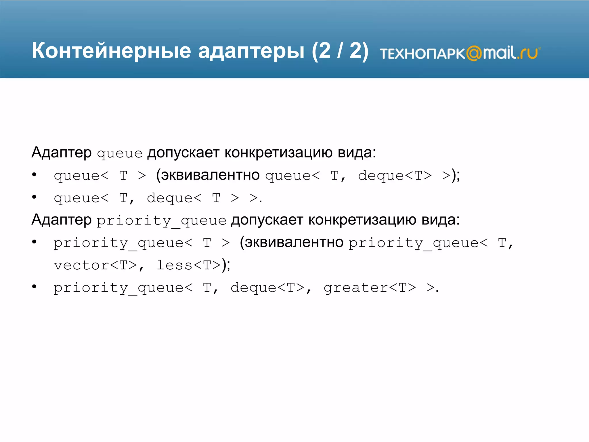 Контейнерные адаптеры (2 / 2)
Адаптер queue допускает конкретизацию вида:
• queue< T > (эквивалентно queue< T, deque<T> >);
• queue< T, deque< T > >.
Адаптер priority_queue допускает конкретизацию вида:
• priority_queue< T > (эквивалентно priority_queue< T,
vector<T>, less<T>);
• priority_queue< T, deque<T>, greater<T> >.
 