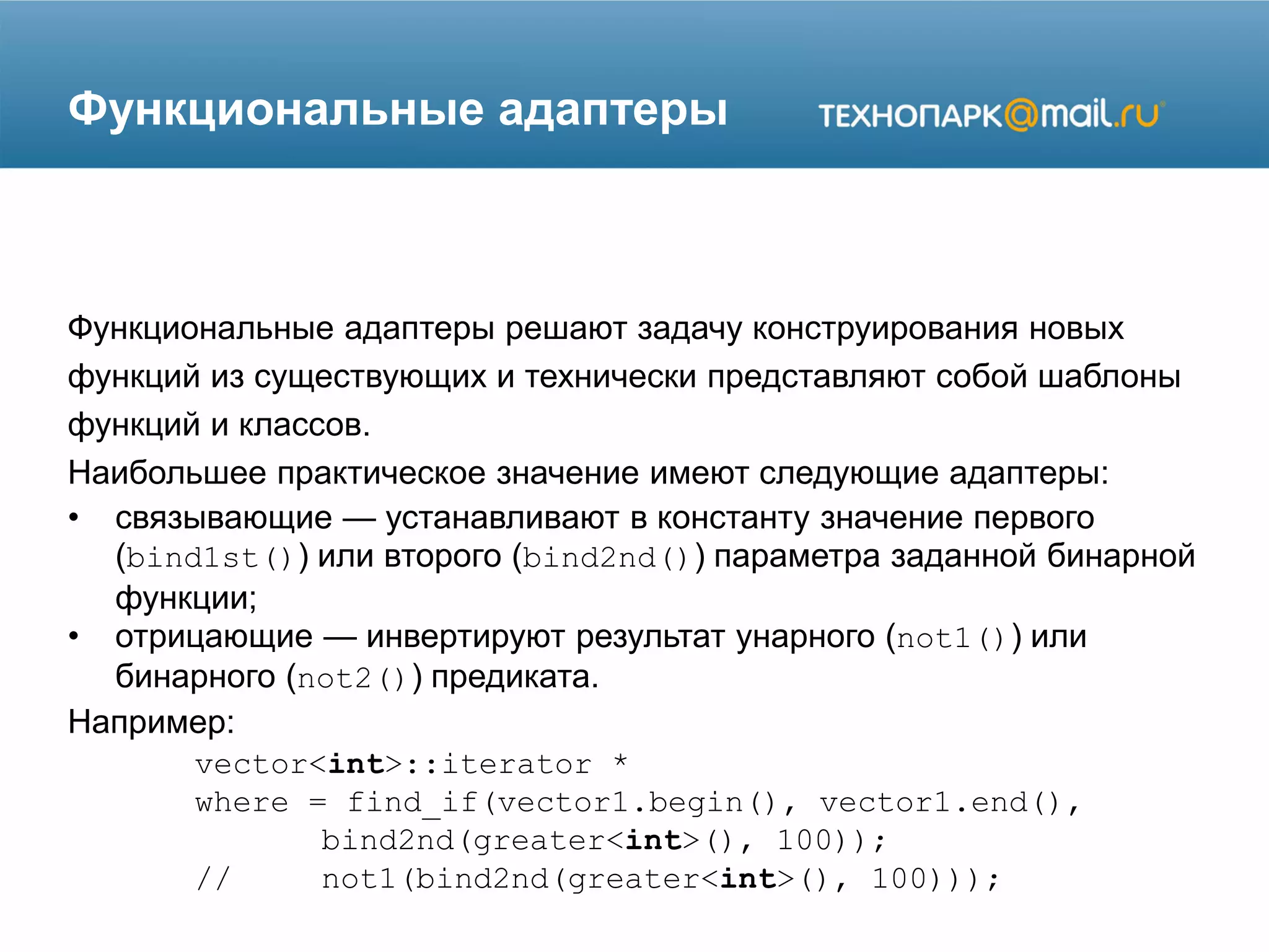 Функциональные адаптеры
Функциональные адаптеры решают задачу конструирования новых
функций из существующих и технически представляют собой шаблоны
функций и классов.
Наибольшее практическое значение имеют следующие адаптеры:
• связывающие — устанавливают в константу значение первого
(bind1st()) или второго (bind2nd()) параметра заданной бинарной
функции;
• отрицающие — инвертируют результат унарного (not1()) или
бинарного (not2()) предиката.
Например:
vector<int>::iterator *
where = find_if(vector1.begin(), vector1.end(),
bind2nd(greater<int>(), 100));
// not1(bind2nd(greater<int>(), 100)));
 