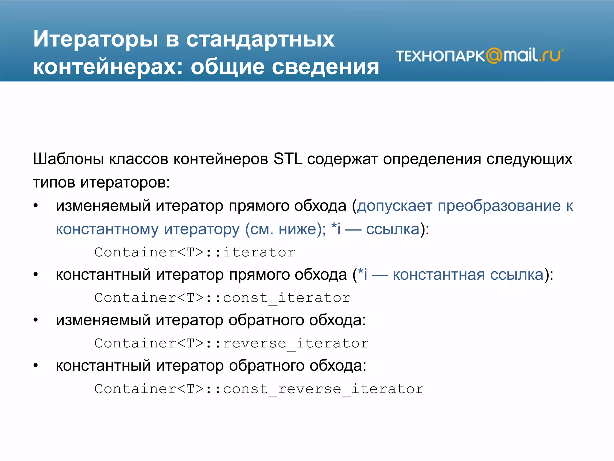 Итераторы в стандартных
контейнерах: общие сведения
Шаблоны классов контейнеров STL содержат определения следующих
типов итераторов:
• изменяемый итератор прямого обхода (допускает преобразование к
константному итератору (см. ниже); *i — ссылка):
Container<T>::iterator
• константный итератор прямого обхода (*i — константная ссылка):
Container<T>::const_iterator
• изменяемый итератор обратного обхода:
Container<T>::reverse_iterator
• константный итератор обратного обхода:
Container<T>::const_reverse_iterator
 