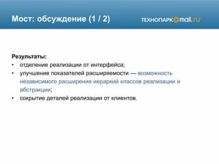 Мост: обсуждение (1 / 2)
Результаты:
• отделение реализации от интерфейса;
• улучшение показателей расширяемости — возможность
независимого расширения иерархий классов реализации и
абстракции;
• сокрытие деталей реализации от клиентов.
 