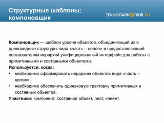 Структурные шаблоны:
компоновщик
Компоновщик — шаблон уровня объектов, объединяющий их в
древовидные структуры вида «часть – целое» и предоставляющий
пользователям иерархий унифицированный интерфейс для работы с
примитивными и составными объектами.
Используется, когда:
• необходимо сформировать иерархию объектов вида «часть –
целое»;
• необходимо обеспечить одинаковую трактовку примитивных и
составных объектов.
Участники: компонент, составной объект, лист, клиент.
 