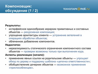 Компоновщик:
обсуждение (1 / 2)
Результаты:
• интерфейсное единообразие иерархии примитивных и составных
объектов — рекурсивная композиция;
• упрощение архитектуры клиента — устранение ветвлений в
операциях обработки объектов;
• облеченное добавление компонентов.
Недостаток:
• нереализуемость статического ограничения компонентного состава
объектов — проверки возможны только при выполнении кода.
Аспекты реализации (начало):
• применение явных ссылок на родительские объекты — упрощает
обход по дереву и поддержку шаблона «цепочка ответственности»;
• обобществление дочерних объектов — возможное применение
«приспособленцев».
 