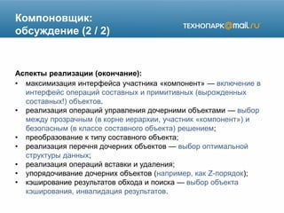 Компоновщик:
обсуждение (2 / 2)
Аспекты реализации (окончание):
• максимизация интерфейса участника «компонент» — включение в
интерфейс операций составных и примитивных (вырожденных
составных!) объектов.
• реализация операций управления дочерними объектами — выбор
между прозрачным (в корне иерархии, участник «компонент») и
безопасным (в классе составного объекта) решением;
• преобразование к типу составного объекта;
• реализация перечня дочерних объектов — выбор оптимальной
структуры данных;
• реализация операций вставки и удаления;
• упорядочивание дочерних объектов (например, как Z-порядок);
• кэширование результатов обхода и поиска — выбор объекта
кэширования, инвалидация результатов.
 