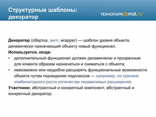 Структурные шаблоны:
декоратор
Декоратор (обертка, англ. wrapper) — шаблон уровня объекта,
динамически назначающий объекту новый функционал.
Используется, когда:
• дополнительный функционал должен динамически и прозрачным
для клиента образом назначаться и сниматься с объекта;
• невозможно или неудобно расширять функциональные возможности
объекта путем порождения подклассов — например, по причине
комбинаторного роста количества независимых расширений.
Участники: абстрактный и конкретный компонент, абстрактный и
конкретный декоратор.
 