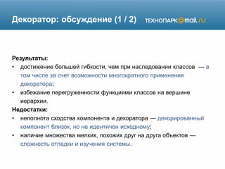 Декоратор: обсуждение (1 / 2)
Результаты:
• достижение большей гибкости, чем при наследовании классов — в
том числе за счет возможности многократного применения
декоратора;
• избежание перегруженности функциями классов на вершине
иерархии.
Недостатки:
• неполнота сходства компонента и декоратора — декорированный
компонент близок, но не идентичен исходному;
• наличие множества мелких, похожих друг на друга объектов —
сложность отладки и изучения системы.
 