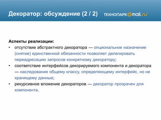 Декоратор: обсуждение (2 / 2)
Аспекты реализации:
• отсутствие абстрактного декоратора — опциональное назначение
(снятие) единственной обязанности позволяет делегировать
переадресацию запросов конкретному декоратору;
• соответствие интерфейсов декорируемого компонента и декоратора
— наследование общему классу, определяющему интерфейс, но не
хранящему данные;
• рекурсивное вложение декораторов — декоратор прозрачен для
компонента.
 