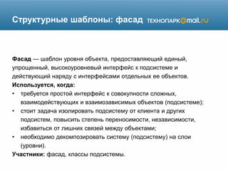 Структурные шаблоны: фасад
Фасад — шаблон уровня объекта, предоставляющий единый,
упрощенный, высокоуровневый интерфейс к подсистеме и
действующий наряду с интерфейсами отдельных ее объектов.
Используется, когда:
• требуется простой интерфейс к совокупности сложных,
взаимодействующих и взаимозависимых объектов (подсистеме);
• стоит задача изолировать подсистему от клиента и других
подсистем, повысить степень переносимости, независимости,
избавиться от лишних связей между объектами;
• необходимо декомпозировать систему (подсистему) на слои
(уровни).
Участники: фасад, классы подсистемы.
 