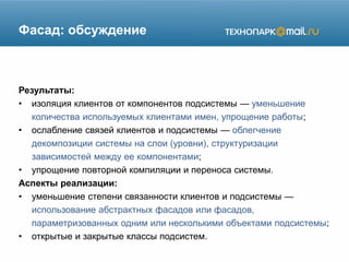 Фасад: обсуждение
Результаты:
• изоляция клиентов от компонентов подсистемы — уменьшение
количества используемых клиентами имен, упрощение работы;
• ослабление связей клиентов и подсистемы — облегчение
декомпозиции системы на слои (уровни), структуризации
зависимостей между ее компонентами;
• упрощение повторной компиляции и переноса системы.
Аспекты реализации:
• уменьшение степени связанности клиентов и подсистемы —
использование абстрактных фасадов или фасадов,
параметризованных одним или несколькими объектами подсистемы;
• открытые и закрытые классы подсистем.
 