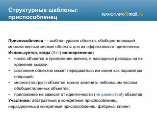 Структурные шаблоны:
приспособленец
Приспособленец — шаблон уровня объекта, обобществляющий
множественные мелкие объекты для их эффективного применения.
Используется, когда (Sic!) одновременно:
• число объектов в приложении велико, и накладные расходы на их
хранение высоки;
• состояние объектов может передаваться им извне как параметры
операций;
• множество групп объектов можно заменить небольшим числом
обобществленных объектов;
• приложение не зависит от идентичности (не равенства!) объектов.
Участники: абстрактный и конкретный приспособленец,
неразделяемый конкретный приспособленец, фабрика, клиент.
 