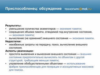 Приспособленец: обсуждение
Результаты:
• уменьшение количества экземпляров — экономия памяти;
• сокращения объема памяти, отводимой под внутреннее состояние,
— экономия памяти;
• вычисление (не хранение!) внешнего состояния — экономия памяти.
Недостатки:
• неизбежные затраты на передачу, поиск, вычисление внешнего
состояния.
Аспекты реализации:
• простота выявления и вынесения внешнего состояния — внешнее
состояние предпочтительно вычислять по объектам с другой
структурой, требующим меньше памяти;
• управление обобществленными объектами — использование
фабрик приспособленцев для генерации и ассоциативных массивов
для поиска.
 