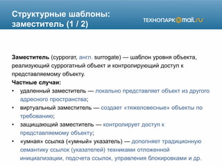 Структурные шаблоны:
заместитель (1 / 2)
Заместитель (суррогат, англ. surrogate) — шаблон уровня объекта,
реализующий суррогатный объект и контролирующий доступ к
представляемому объекту.
Частные случаи:
• удаленный заместитель — локально представляет объект из другого
адресного пространства;
• виртуальный заместитель — создает «тяжеловесные» объекты по
требованию;
• защищающий заместитель — контролирует доступ к
представляемому объекту;
• «умная» ссылка («умный» указатель) — дополняет традиционную
семантику ссылок (указателей) техниками отложенной
инициализации, подсчета ссылок, управления блокировками и др.
 