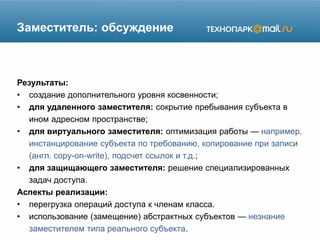 Заместитель: обсуждение
Результаты:
• создание дополнительного уровня косвенности;
• для удаленного заместителя: сокрытие пребывания субъекта в
ином адресном пространстве;
• для виртуального заместителя: оптимизация работы — например,
инстанцирование субъекта по требованию, копирование при записи
(англ. copy-on-write), подсчет ссылок и т.д.;
• для защищающего заместителя: решение специализированных
задач доступа.
Аспекты реализации:
• перегрузка операций доступа к членам класса.
• использование (замещение) абстрактных субъектов — незнание
заместителем типа реального субъекта.
 