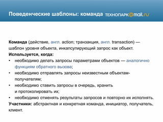 Поведенческие шаблоны: команда
Команда (действие, англ. action; транзакция, англ. transaction) —
шаблон уровня объекта, инкапсулирующий запрос как объект.
Используется, когда:
• необходимо делать запросы параметрами объектов — аналогично
функциям обратного вызова;
• необходимо отправлять запросы неизвестным объектам-
получателям;
• необходимо ставить запросы в очередь, хранить
и протоколировать их;
• необходимо отменять результаты запросов и повторно их исполнять.
Участники: абстрактная и конкретная команда, инициатор, получатель,
клиент.
 