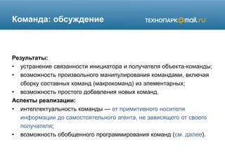 Команда: обсуждение
Результаты:
• устранение связанности инициатора и получателя объекта-команды;
• возможность произвольного манипулирования командами, включая
сборку составных команд (макрокоманд) из элементарных;
• возможность простого добавления новых команд.
Аспекты реализации:
• интеллектуальность команды — от примитивного носителя
информации до самостоятельного агента, не зависящего от своего
получателя;
• возможность обобщенного программирования команд (см. далее).
 