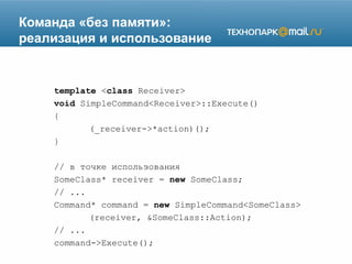 Команда «без памяти»:
реализация и использование
template <class Receiver>
void SimpleCommand<Receiver>::Execute()
{
(_receiver->*action)();
}
// в точке использования
SomeClass* receiver = new SomeClass;
// ...
Command* command = new SimpleCommand<SomeClass>
(receiver, &SomeClass::Action);
// ...
command->Execute();
 
